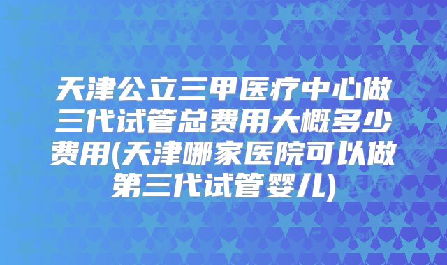 天津公立三甲医疗中心做三代试管总费用大概多少费用(天津哪家医院可以做第三代试管婴儿)