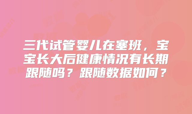 三代试管婴儿在塞班，宝宝长大后健康情况有长期跟随吗？跟随数据如何？