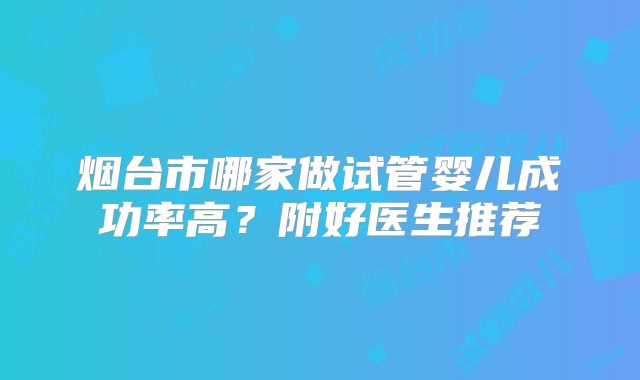 烟台市哪家做试管婴儿成功率高?附好医生推荐