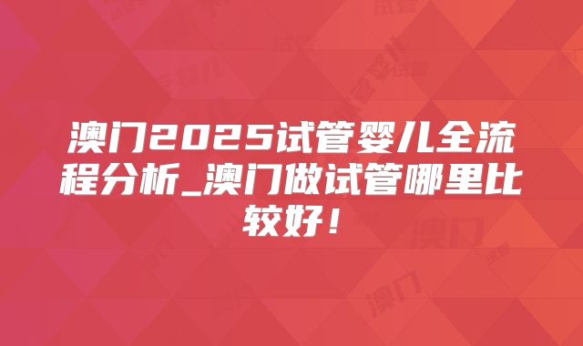 澳门2025试管婴儿全流程分析_澳门做试管哪里比较好!