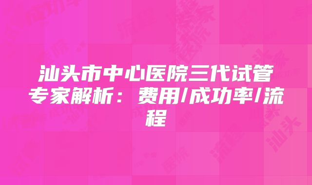 汕头市中心医院三代试管专家解析：费用/成功率/流程