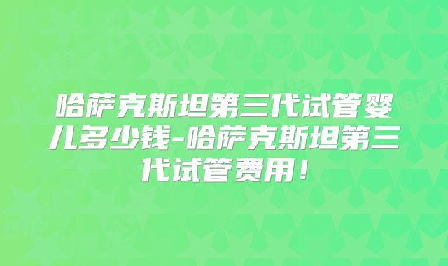 哈萨克斯坦第三代试管婴儿多少钱-哈萨克斯坦第三代试管费用!