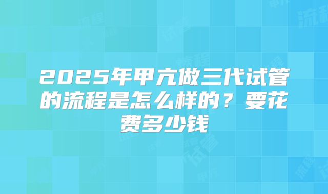 2025年甲亢做三代试管的流程是怎么样的？要花费多少钱