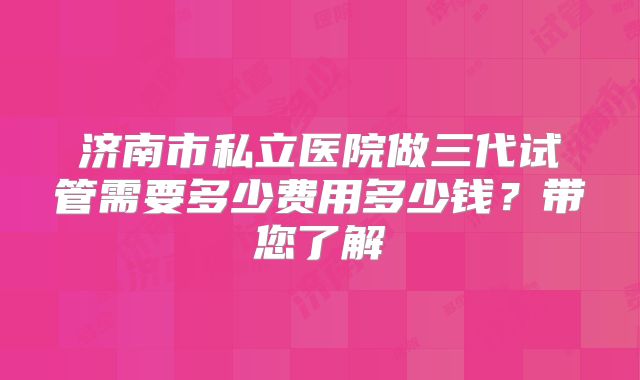 济南市私立医院做三代试管需要多少费用多少钱？带您了解