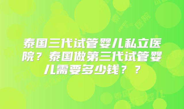 泰国三代试管婴儿私立医院?泰国做第三代试管婴儿需要多少钱??