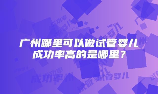 广州哪里可以做试管婴儿成功率高的是哪里?