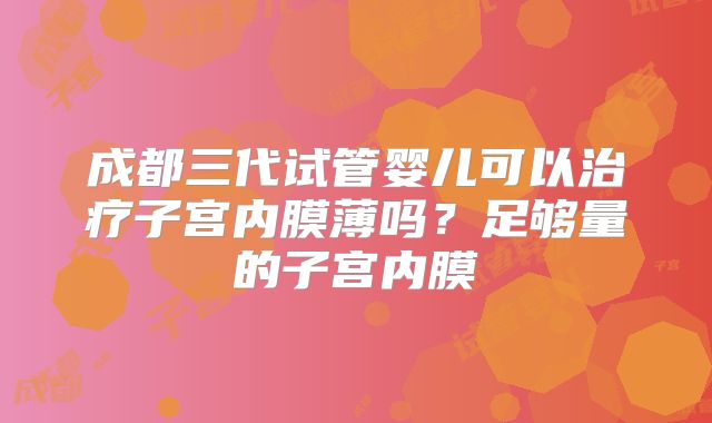 成都三代试管婴儿可以治疗子宫内膜薄吗?足够量的子宫内膜