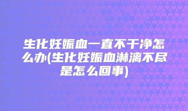 生化妊娠血一直不干净怎么办(生化妊娠血淋漓不尽是怎么回事)