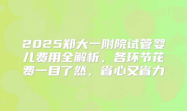 2025郑大一附院试管婴儿费用全解析，各环节花费一目了然，省心又省力