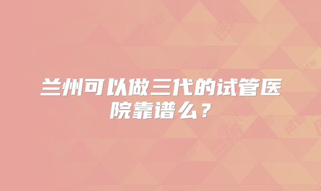兰州可以做三代的试管医院靠谱么?