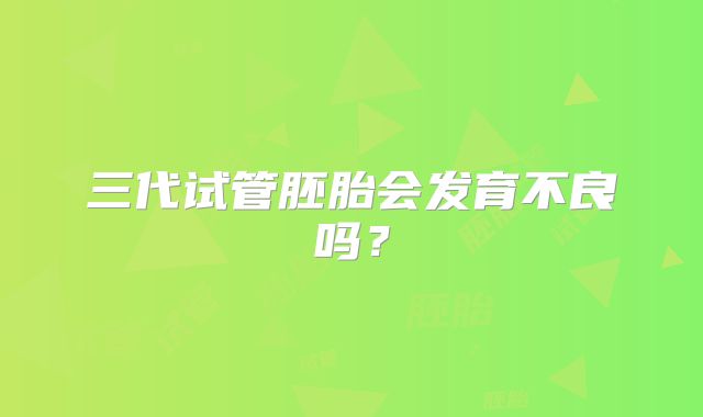 三代试管胚胎会发育不良吗?