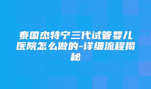 泰国杰特宁三代试管婴儿医院怎么做的-详细流程揭秘