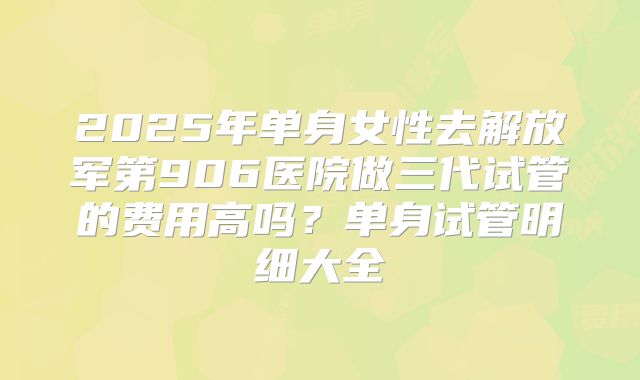 2025年单身女性去解放军第906医院做三代试管的费用高吗？单身试管明细大全