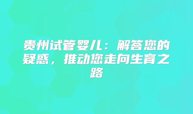 贵州试管婴儿:解答您的疑惑,推动您走向生育之路