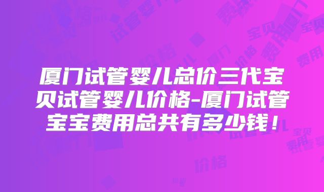 厦门试管婴儿总价三代宝贝试管婴儿价格-厦门试管宝宝费用总共有多少钱!