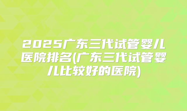 2025广东三代试管婴儿医院排名(广东三代试管婴儿比较好的医院)