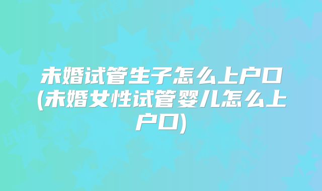 未婚试管生子怎么上户口(未婚女性试管婴儿怎么上户口)