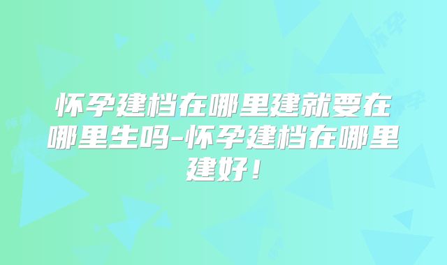 怀孕建档在哪里建就要在哪里生吗-怀孕建档在哪里建好!