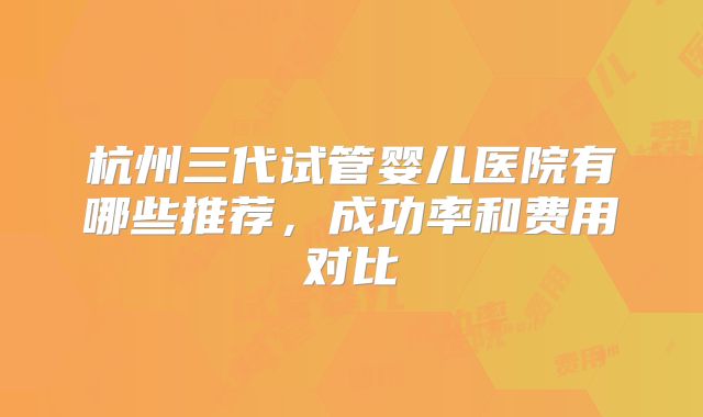 杭州三代试管婴儿医院有哪些推荐，成功率和费用对比