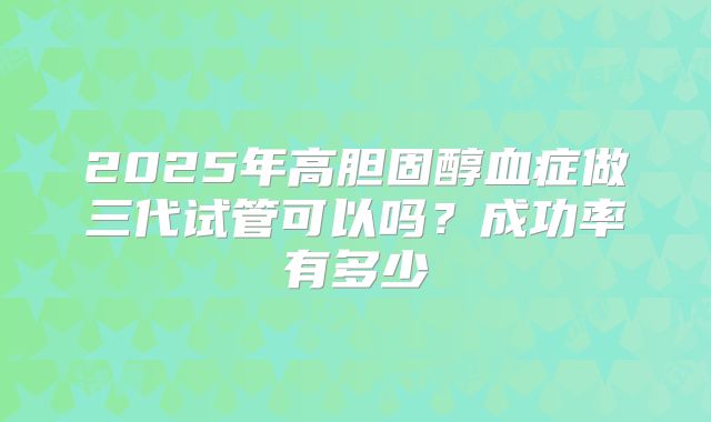 2025年高胆固醇血症做三代试管可以吗？成功率有多少
