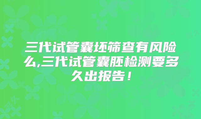 三代试管囊坯筛查有风险么,三代试管囊胚检测要多久出报告！