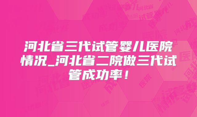 河北省三代试管婴儿医院情况_河北省二院做三代试管成功率！