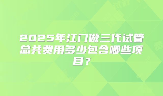 2025年江门做三代试管总共费用多少包含哪些项目?