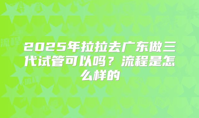 2025年拉拉去广东做三代试管可以吗?流程是怎么样的