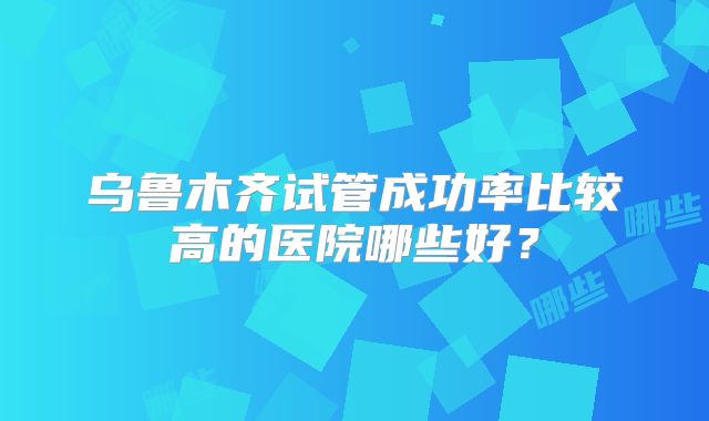 乌鲁木齐试管成功率比较高的医院哪些好?