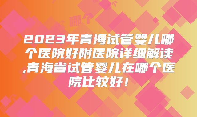 2023年青海试管婴儿哪个医院好附医院详细解读,青海省试管婴儿在哪个医院比较好!