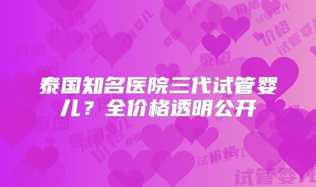 泰国知名医院三代试管婴儿?全价格透明公开