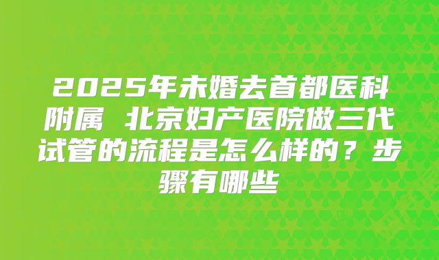 2025年未婚去首都医科附属 北京妇产医院做三代试管的流程是怎么样的?步骤有哪些