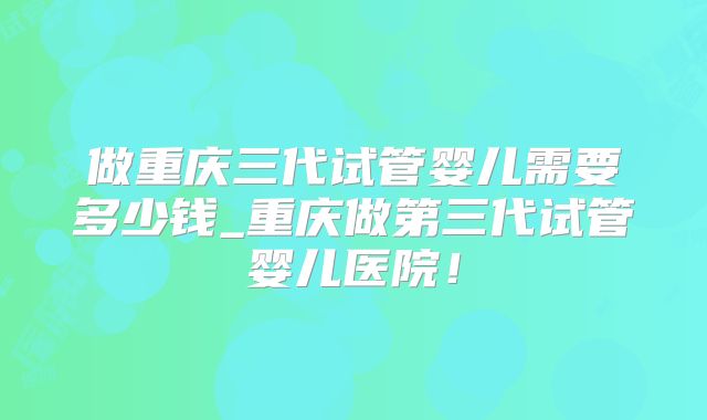做重庆三代试管婴儿需要多少钱_重庆做第三代试管婴儿医院!