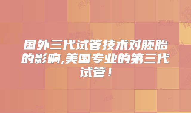 国外三代试管技术对胚胎的影响,美国专业的第三代试管!