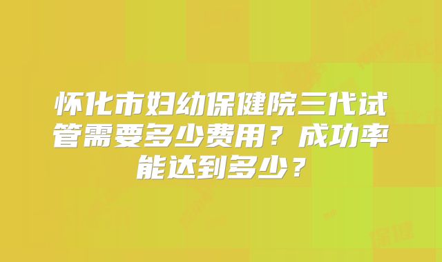怀化市妇幼保健院三代试管需要多少费用？成功率能达到多少？