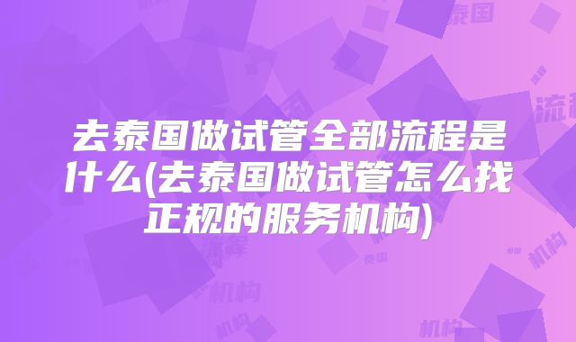 去泰国做试管全部流程是什么(去泰国做试管怎么找正规的服务机构)
