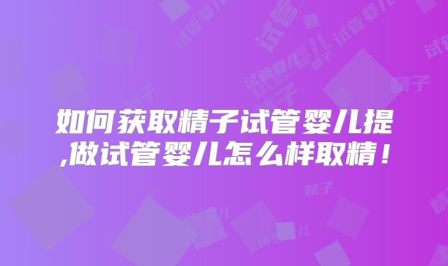 如何获取精子试管婴儿提,做试管婴儿怎么样取精！