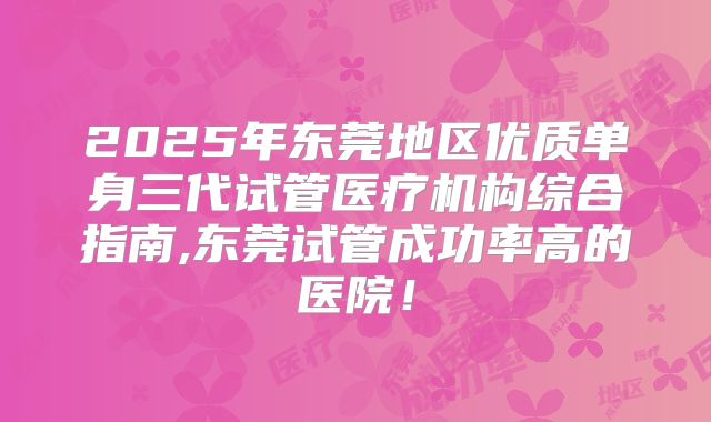 2025年东莞地区优质单身三代试管医疗机构综合指南,东莞试管成功率高的医院！