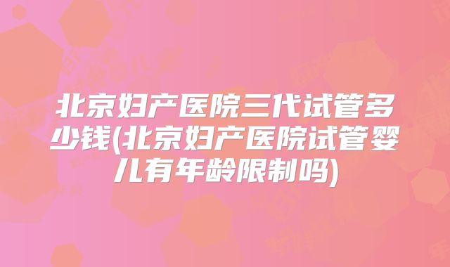 北京妇产医院三代试管多少钱(北京妇产医院试管婴儿有年龄限制吗)