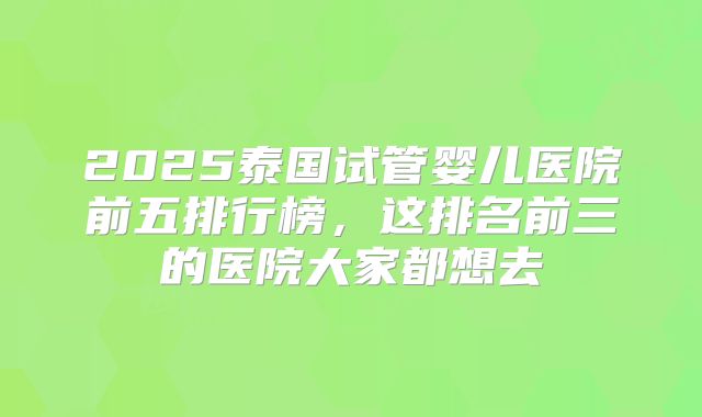 2025泰国试管婴儿医院前五排行榜,这排名前三的医院大家都想去