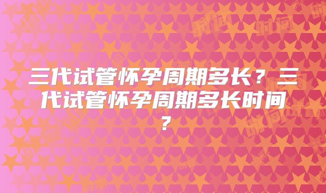 三代试管怀孕周期多长?三代试管怀孕周期多长时间?