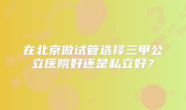 在北京做试管选择三甲公立医院好还是私立好？