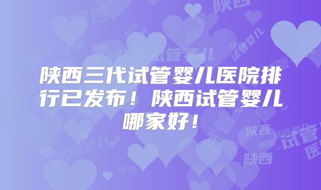 陕西三代试管婴儿医院排行已发布！陕西试管婴儿哪家好！