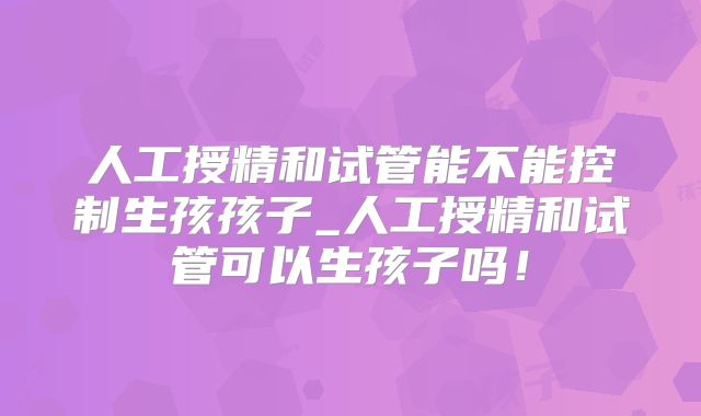 人工授精和试管能不能控制生孩孩子_人工授精和试管可以生孩子吗！