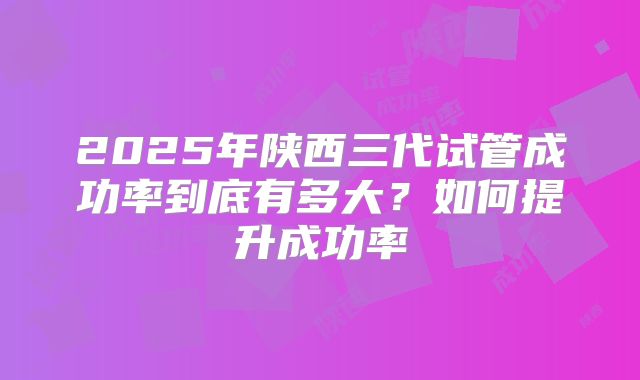 2025年陕西三代试管成功率到底有多大?如何提升成功率
