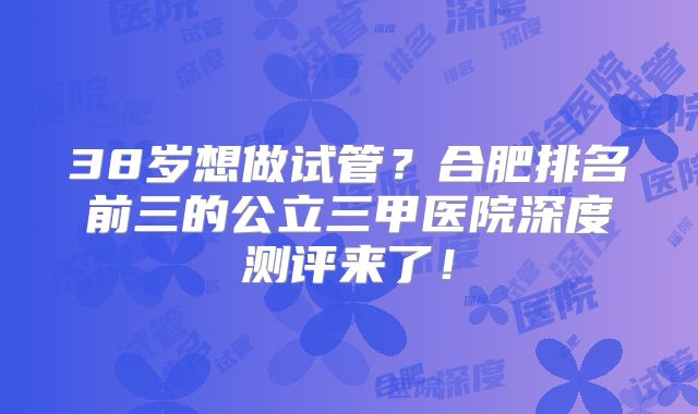 38岁想做试管？合肥排名前三的公立三甲医院深度测评来了！