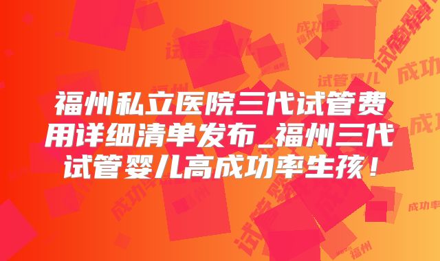 福州私立医院三代试管费用详细清单发布_福州三代试管婴儿高成功率生孩!