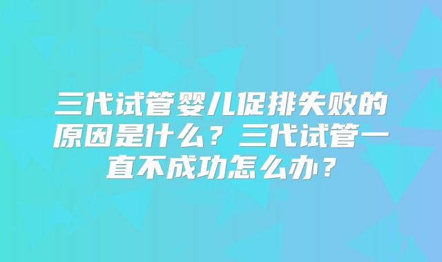 三代试管婴儿促排失败的原因是什么？三代试管一直不成功怎么办？