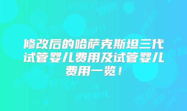 修改后的哈萨克斯坦三代试管婴儿费用及试管婴儿费用一览!