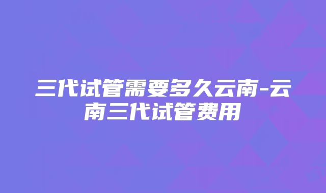 三代试管需要多久云南-云南三代试管费用